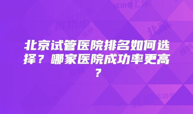 北京试管医院排名如何选择？哪家医院成功率更高？
