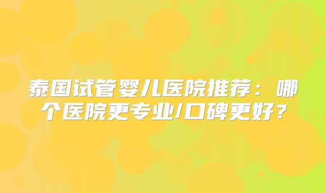 泰国试管婴儿医院推荐：哪个医院更专业/口碑更好？