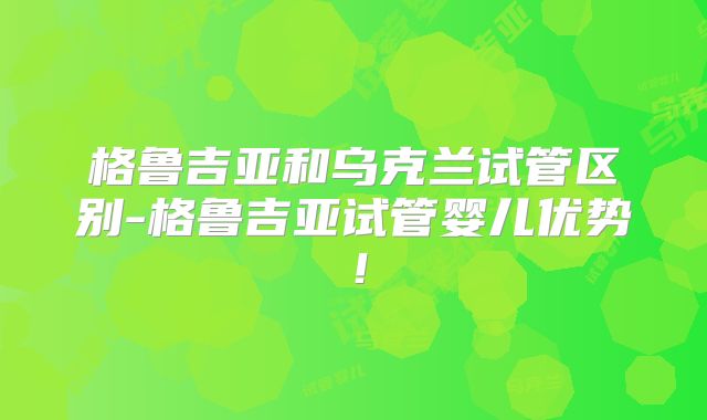格鲁吉亚和乌克兰试管区别-格鲁吉亚试管婴儿优势！