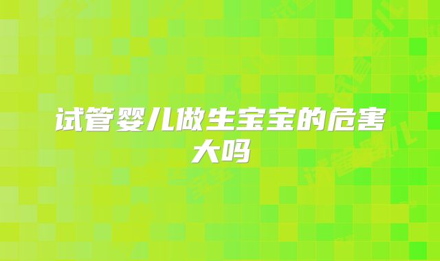 试管婴儿做生宝宝的危害大吗