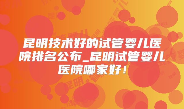 昆明技术好的试管婴儿医院排名公布_昆明试管婴儿医院哪家好！