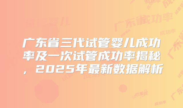 广东省三代试管婴儿成功率及一次试管成功率揭秘，2025年最新数据解析