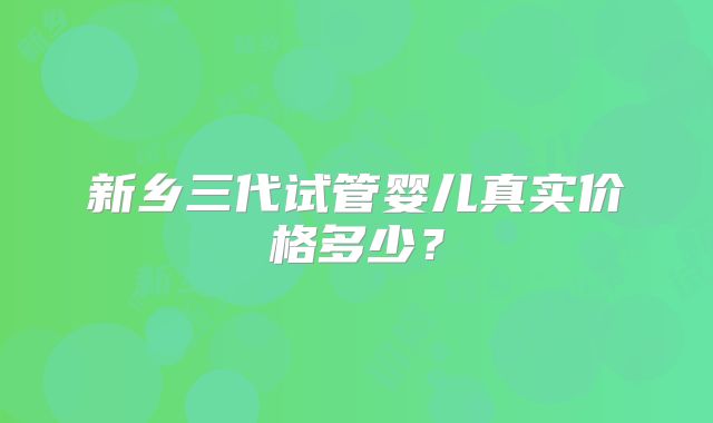 新乡三代试管婴儿真实价格多少?