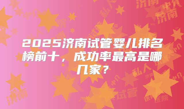 2025济南试管婴儿排名榜前十,成功率最高是哪几家?