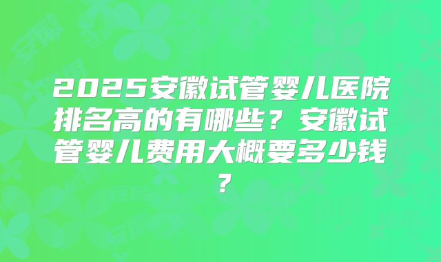 2025安徽试管婴儿医院排名高的有哪些？安徽试管婴儿费用大概要多少钱？