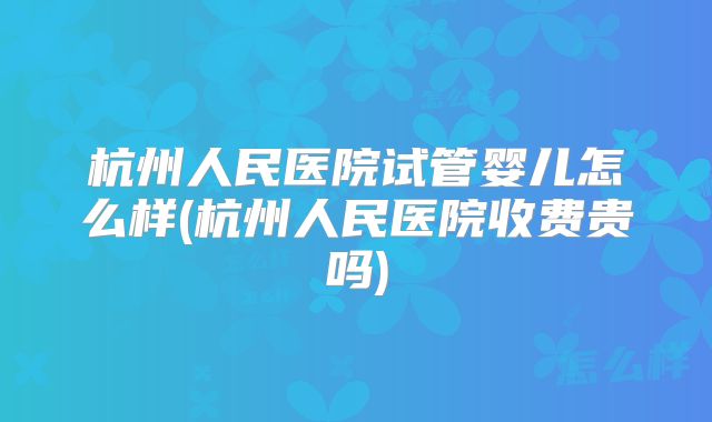 杭州人民医院试管婴儿怎么样(杭州人民医院收费贵吗)