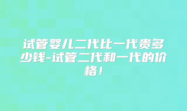 试管婴儿二代比一代贵多少钱-试管二代和一代的价格!