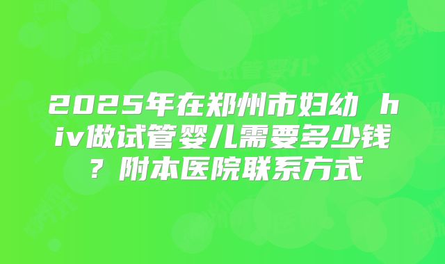 2025年在郑州市妇幼 hiv做试管婴儿需要多少钱？附本医院联系方式