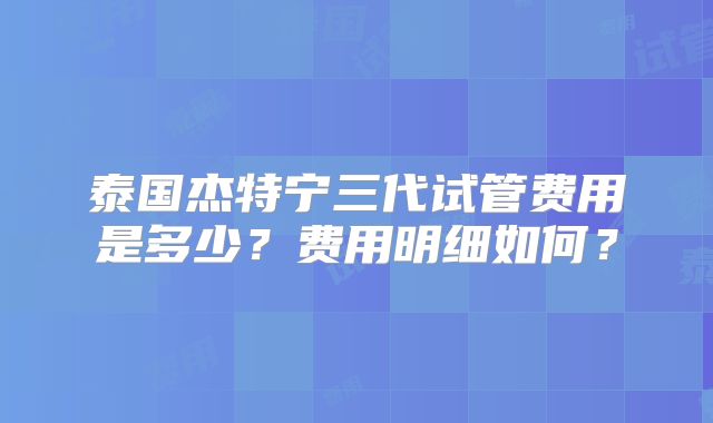 泰国杰特宁三代试管费用是多少？费用明细如何？