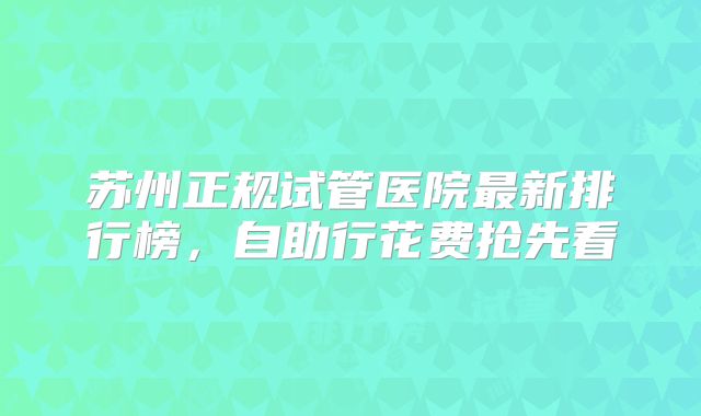 苏州正规试管医院最新排行榜，自助行花费抢先看