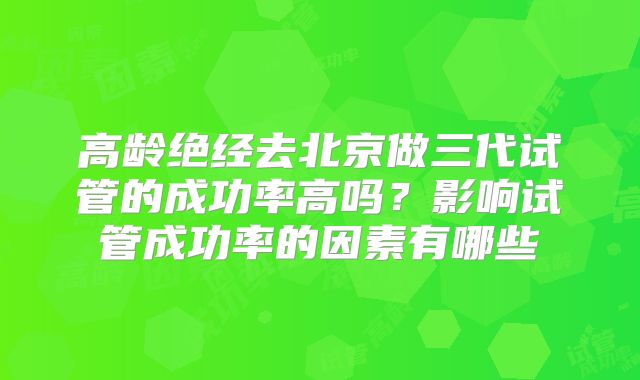 高龄绝经去北京做三代试管的成功率高吗?影响试管成功率的因素有哪些