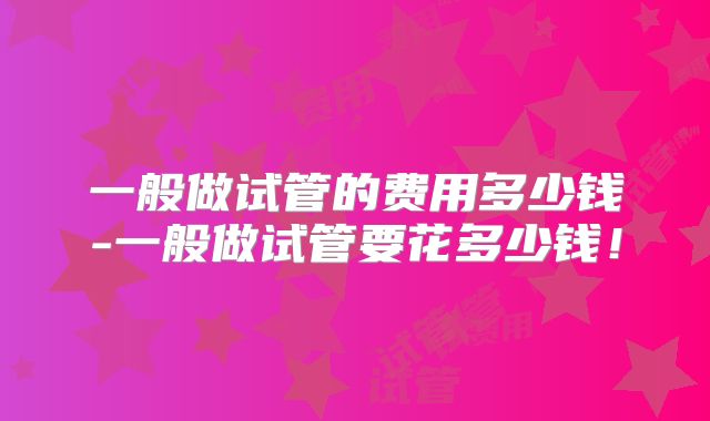 一般做试管的费用多少钱-一般做试管要花多少钱！