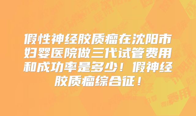 假性神经胶质瘤在沈阳市妇婴医院做三代试管费用和成功率是多少！假神经胶质瘤综合征！