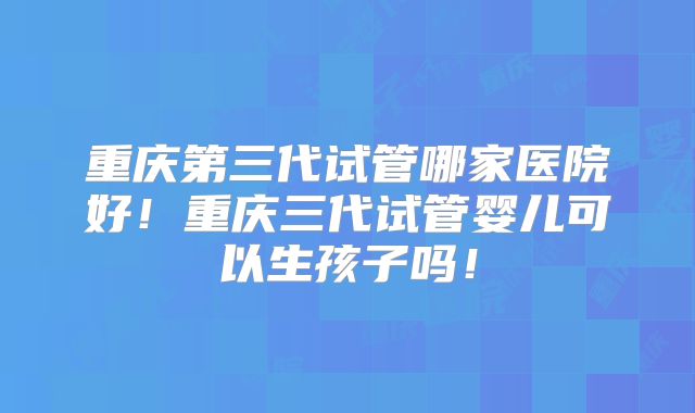 重庆第三代试管哪家医院好!重庆三代试管婴儿可以生孩子吗!