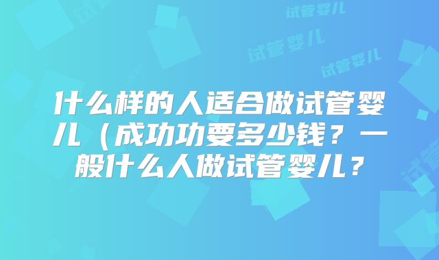 什么样的人适合做试管婴儿(成功功要多少钱?一般什么人做试管婴儿?