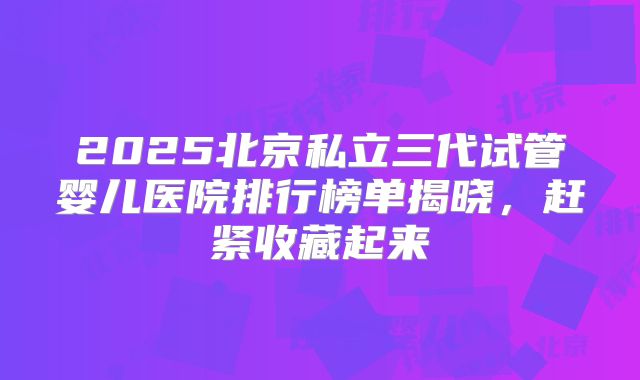 2025北京私立三代试管婴儿医院排行榜单揭晓，赶紧收藏起来