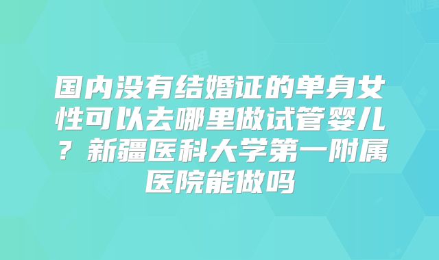 国内没有结婚证的单身女性可以去哪里做试管婴儿？新疆医科大学第一附属医院能做吗