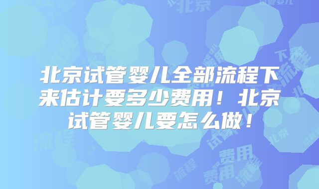 北京试管婴儿全部流程下来估计要多少费用！北京试管婴儿要怎么做！