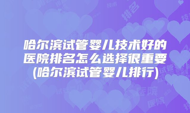 哈尔滨试管婴儿技术好的医院排名怎么选择很重要(哈尔滨试管婴儿排行)