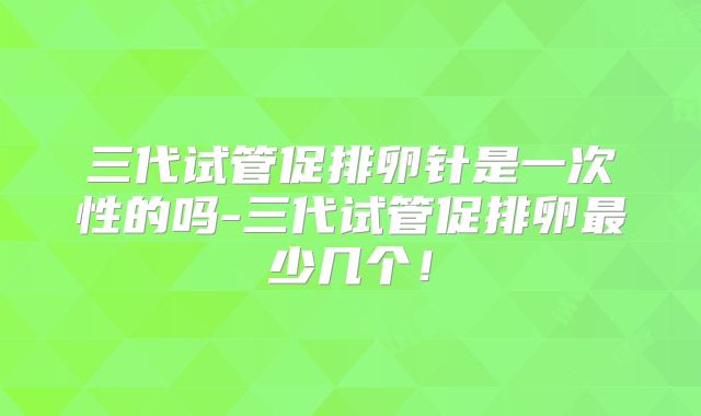 三代试管促排卵针是一次性的吗-三代试管促排卵最少几个！