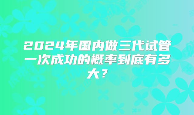 2024年国内做三代试管一次成功的概率到底有多大？