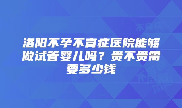 洛阳不孕不育症医院能够做试管婴儿吗?贵不贵需要多少钱