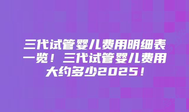 三代试管婴儿费用明细表一览！三代试管婴儿费用大约多少2025！