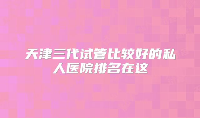 天津三代试管比较好的私人医院排名在这