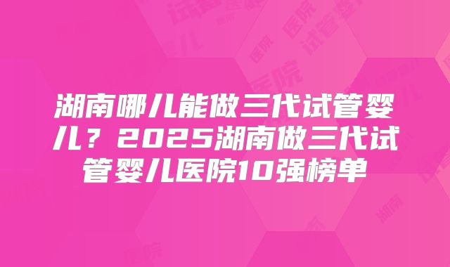 湖南哪儿能做三代试管婴儿?2025湖南做三代试管婴儿医院10强榜单