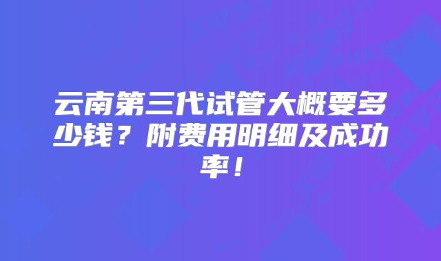 云南第三代试管大概要多少钱？附费用明细及成功率！