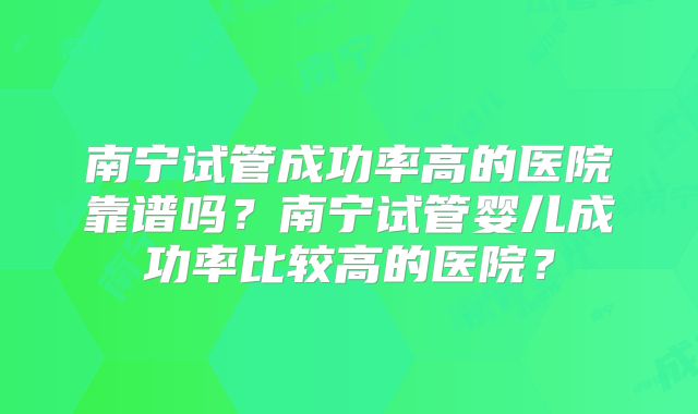 南宁试管成功率高的医院靠谱吗?南宁试管婴儿成功率比较高的医院?