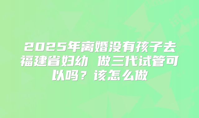 2025年离婚没有孩子去福建省妇幼 做三代试管可以吗？该怎么做