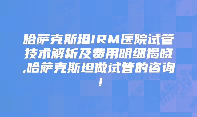 哈萨克斯坦IRM医院试管技术解析及费用明细揭晓,哈萨克斯坦做试管的咨询!