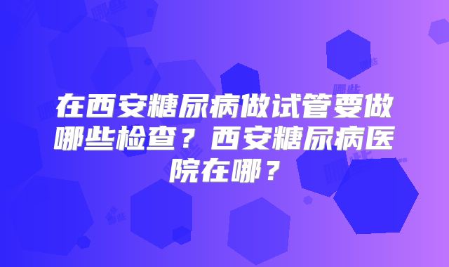 在西安糖尿病做试管要做哪些检查?西安糖尿病医院在哪?