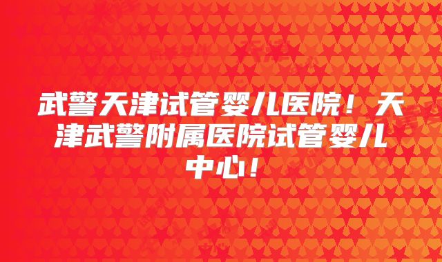 武警天津试管婴儿医院!天津武警附属医院试管婴儿中心!