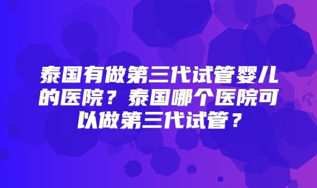 泰国有做第三代试管婴儿的医院？泰国哪个医院可以做第三代试管？