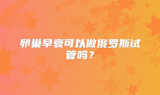 卵巢早衰可以做俄罗斯试管吗？