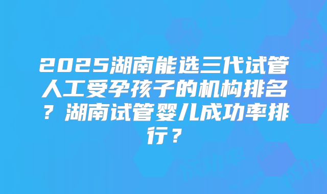 2025湖南能选三代试管人工受孕孩子的机构排名？湖南试管婴儿成功率排行？