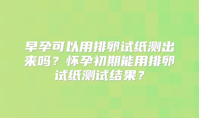 早孕可以用排卵试纸测出来吗?怀孕初期能用排卵试纸测试结果?