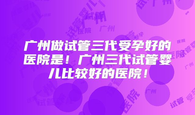 广州做试管三代受孕好的医院是!广州三代试管婴儿比较好的医院!