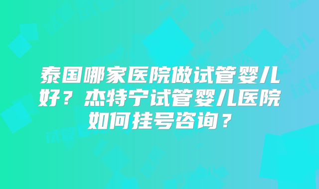泰国哪家医院做试管婴儿好？杰特宁试管婴儿医院如何挂号咨询？
