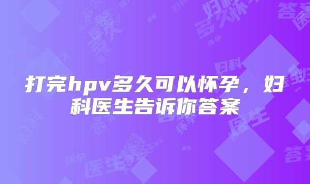 打完hpv多久可以怀孕,妇科医生告诉你答案