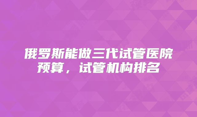 俄罗斯能做三代试管医院预算,试管机构排名