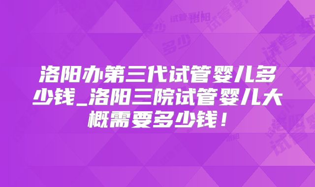 洛阳办第三代试管婴儿多少钱_洛阳三院试管婴儿大概需要多少钱！