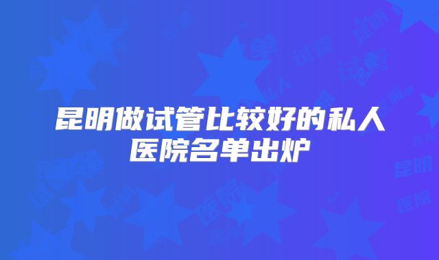 昆明做试管比较好的私人医院名单出炉