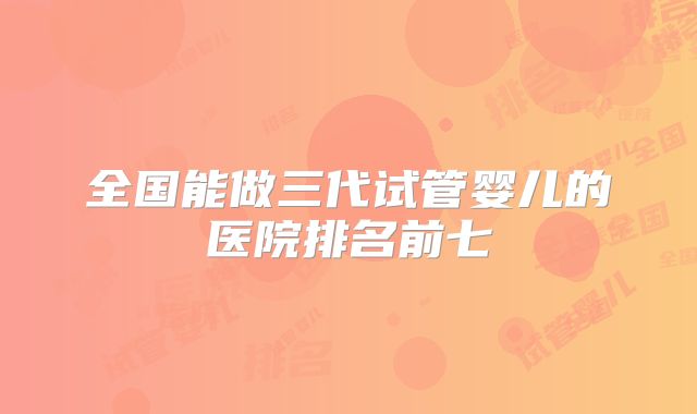 全国能做三代试管婴儿的医院排名前七