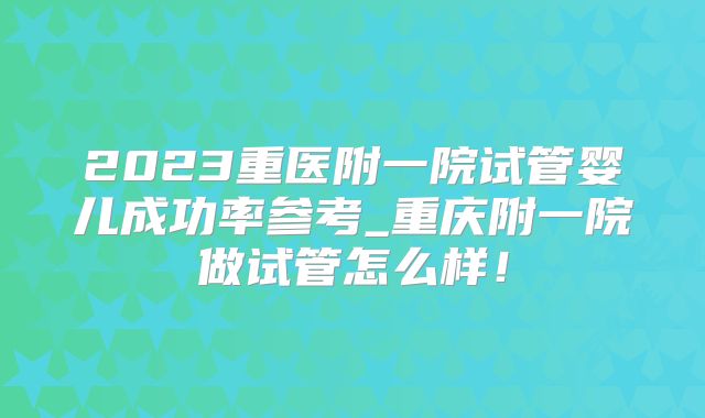 2023重医附一院试管婴儿成功率参考_重庆附一院做试管怎么样！