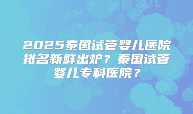 2025泰国试管婴儿医院排名新鲜出炉?泰国试管婴儿专科医院?