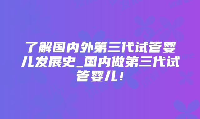 了解国内外第三代试管婴儿发展史_国内做第三代试管婴儿！