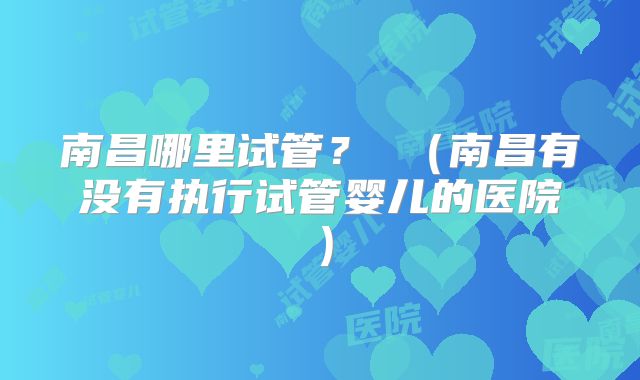 南昌哪里试管？ （南昌有没有执行试管婴儿的医院）